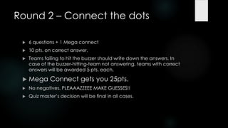 Round 2 – Connect the dots

    6 questions + 1 Mega connect
    10 pts. on correct answer.
    Teams failing to hit the buzzer should write down the answers. In
     case of the buzzer-hitting-team not answering, teams with correct
     answers will be awarded 5 pts. each.

    Mega Connect gets you 25pts.
    No negatives. PLEAAAZZEEE MAKE GUESSES!!
    Quiz master‟s decision will be final in all cases.
 