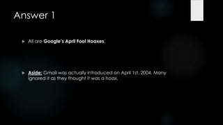 Answer 1

    All are Google’s April Fool Hoaxes.




    Aside: Gmail was actually introduced on April 1st, 2004. Many
     ignored it as they thought it was a hoax.
 