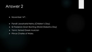 Answer 2

    November 14th.


    Pandit Jawaharlal Nehru (Children‟s Day)
    Sir Frederick Grant Banting (World Diabetics Day)
    Yanni, famed Greek musician
    Prince Charles of Wales
 
