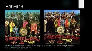 Answer 4




Portraits of people removed from the original cover art of The Beatles‟ Sgt. Peppers
Lonely Heart Club Band album.
 