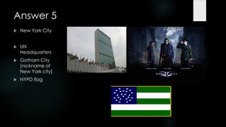 Answer 5
   New York City


   UN
    Headquarters
   Gotham City
    [nickname of
    New York city]
   NYPD flag
 