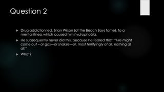 Question 2

    Drug addiction led, Brian Wilson (of the Beach Boys fame), to a
     mental illness which caused him hydrophobia.
    He subsequently never did this, because he feared that: ―Fire might
     come out – or gas—or snakes—or, most terrifyingly of all, nothing at
     all.‖
    What?
 