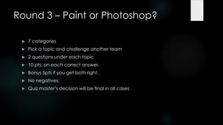 Round 3 – Paint or Photoshop?

    7 categories
    Pick a topic and challenge another team
    2 questions under each topic
    10 pts. on each correct answer.
    Bonus 5pts if you get both right.
    No negatives.
    Quiz master‟s decision will be final in all cases
 