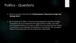 Politics - Questions

    What is common between P. Chidambaram, Manmohan Singh and
     George Bush?


    X completed his MBA in Institute of Management and Technology,
     Ghaziabad. X was employed with Delhi bureau of BBC and then
     with General Motors for 2 years. In 2009, he was selected from Ajmer
     Constituency as a Member of Parliament. He remains the Youngest
     Person to be inducted into the Parliament. Identify X.
 