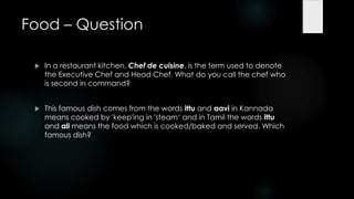 Food – Question

    In a restaurant kitchen, Chef de cuisine, is the term used to denote
     the Executive Chef and Head Chef. What do you call the chef who
     is second in command?


    This famous dish comes from the words ittu and aavi in Kannada
     means cooked by 'keep'ing in 'steam„ and in Tamil the words ittu
     and ali means the food which is cooked/baked and served. Which
     famous dish?
 