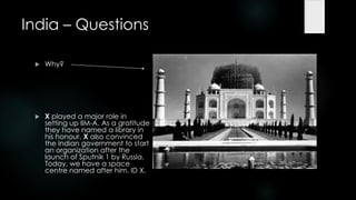 India – Questions

    Why?




    X played a major role in
     setting up IIM-A. As a gratitude
     they have named a library in
     his honour. X also convinced
     the Indian government to start
     an organization after the
     launch of Sputnik 1 by Russia.
     Today, we have a space
     centre named after him. ID X.
 
