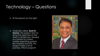 Technology – Questions

    ID the person on the right.




    Originally called, Boot to
     Gecko, this project aims to
     bring the openness of the
     Web to all devices. Viewed
     as a threat to current
     mobile operating systems
     like Android and iOS, this
     project holds a lot of
     promise. Which project?
 