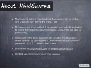 About MindSwarms
MindSwarms gathers video feedback from consumers via mobile
(and webcam) from all over the world. Fast.
C...