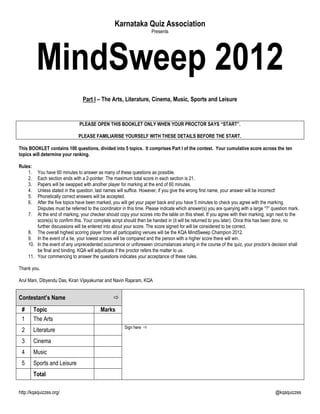 Karnataka Quiz Association
                                                                      Presents




          MindSweep 2012
                                 Part I – The Arts, Literature, Cinema, Music, Sports and Leisure


                                PLEASE OPEN THIS BOOKLET ONLY WHEN YOUR PROCTOR SAYS “START”.

                               PLEASE FAMILIARISE YOURSELF WITH THESE DETAILS BEFORE THE START.

This BOOKLET contains 100 questions, divided into 5 topics. It comprises Part I of the contest. Your cumulative score across the ten
topics will determine your ranking.

Rules:
    1.   You have 60 minutes to answer as many of these questions as possible.
    2.   Each section ends with a 2-pointer. The maximum total score in each section is 21.
    3.   Papers will be swapped with another player for marking at the end of 60 minutes.
    4.   Unless stated in the question, last names will suffice. However, if you give the wrong first name, your answer will be incorrect!
    5.   Phonetically correct answers will be accepted.
    6.   After the five topics have been marked, you will get your paper back and you have 5 minutes to check you agree with the marking.
         Disputes must be referred to the coordinator in this time. Please indicate which answer(s) you are querying with a large ―?‖ question mark.
     7. At the end of marking, your checker should copy your scores into the table on this sheet. If you agree with their marking, sign next to the
         score(s) to confirm this. Your complete script should then be handed in (it will be returned to you later). Once this has been done, no
         further discussions will be entered into about your score. The score signed for will be considered to be correct.
     8. The overall highest scoring player from all participating venues will be the KQA MindSweep Champion 2012.
     9. In the event of a tie, your lowest scores will be compared and the person with a higher score there will win.
     10. In the event of any unprecedented occurrence or unforeseen circumstances arising in the course of the quiz, your proctor‘s decision shall
         be final and binding. KQA will adjudicate if the proctor refers the matter to us.
     11. Your commencing to answer the questions indicates your acceptance of these rules.

Thank you.

Arul Mani, Dibyendu Das, Kiran Vijayakumar and Navin Rajaram, KQA


Contestant‟s Name                                
 #       Topic                             Marks
 1       The Arts
                                                       Sign here 
 2       Literature
 3       Cinema
 4       Music
 5       Sports and Leisure
         Total

http://kqaquizzes.org/                                                                                                                 @kqaquizzes
 