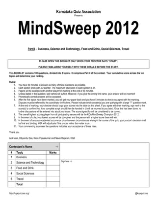 Karnataka Quiz Association
                                                                      Presents




          MindSweep 2012
                    Part II – Business, Science and Technology, Food and Drink, Social Sciences, Travel


                                PLEASE OPEN THIS BOOKLET ONLY WHEN YOUR PROCTOR SAYS “START”.

                               PLEASE FAMILIARISE YOURSELF WITH THESE DETAILS BEFORE THE START.

This BOOKLET contains 100 questions, divided into 5 topics. It comprises Part II of the contest. Your cumulative score across the ten
topics will determine your ranking.

Rules:
    1.   You have 60 minutes to answer as many of these questions as possible.
    2.   Each section ends with a 2-pointer. The maximum total score in each section is 21.
    3.   Papers will be swapped with another player for marking at the end of 60 minutes.
    4.   Unless stated in the question, last names will suffice. However, if you give the wrong first name, your answer will be incorrect!
    5.   Phonetically correct answers will be accepted.
    6.   After the five topics have been marked, you will get your paper back and you have 5 minutes to check you agree with the marking.
         Disputes must be referred to the coordinator in this time. Please indicate which answer(s) you are querying with a large “?” question mark.
     7. At the end of marking, your checker should copy your scores into the table on this sheet. If you agree with their marking, sign next to the
         score(s) to confirm this. Your complete script should then be handed in (it will be returned to you later). Once this has been done, no
         further discussions will be entered into about your score. The score signed for will be considered to be correct.
     8. The overall highest scoring player from all participating venues will be the KQA MindSweep Champion 2012.
     9. In the event of a tie, your lowest scores will be compared and the person with a higher score there will win.
     10. In the event of any unprecedented occurrence or unforeseen circumstances arising in the course of the quiz, your proctor‟s decision shall
         be final and binding. KQA will adjudicate if the proctor refers the matter to us.
     11. Your commencing to answer the questions indicates your acceptance of these rules.

Thank you.

Arul Mani, Dibyendu Das, Kiran Vijayakumar and Navin Rajaram, KQA


Contestant’s Name                                
 #       Topic                             Marks
 1       Business
                                                       Sign here 
 2       Science and Technology
 3       Food and Drink
 4       Social Sciences
 5       Travel
         Total

http://kqaquizzes.org/                                                                                                                 @kqaquizzes
 
