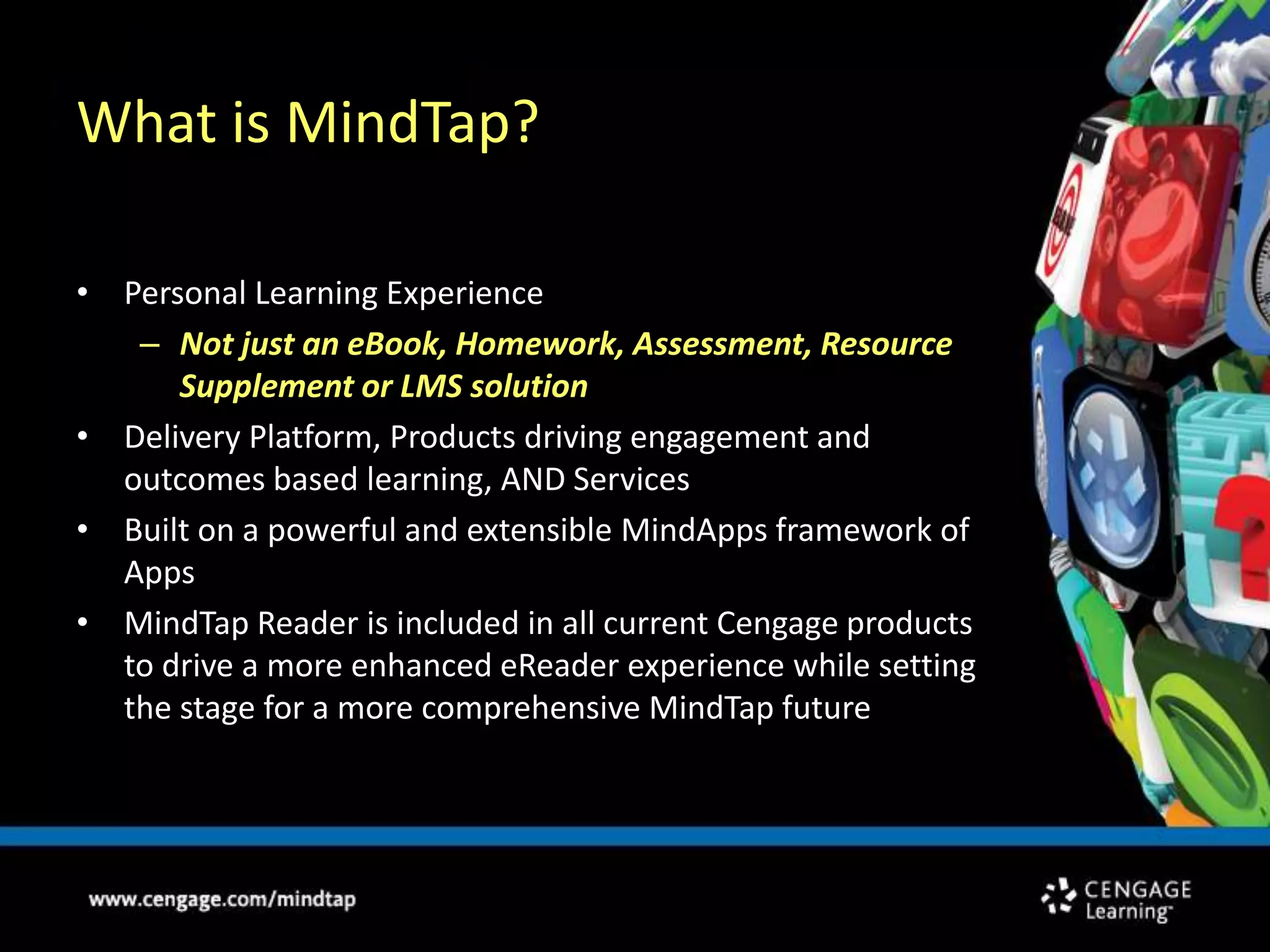 What is MindTap?Personal Learning ExperienceNot just an eBook, Homework, Assessment, Resource Supplement or LMS solutionDelivery Platform, Products driving engagement and outcomes based learning, AND ServicesBuilt on a powerful and extensible MindApps framework of AppsMindTap Reader is included in all current Cengage products to drive a more enhanced eReader experience while setting the stage for a more comprehensive MindTap future