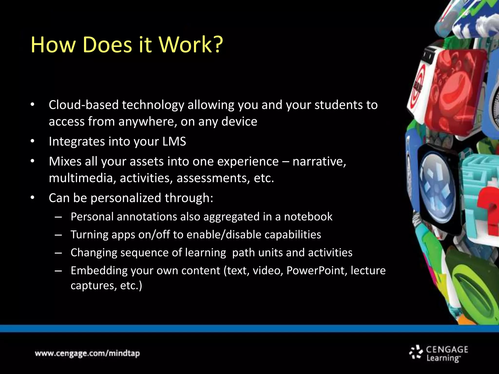 How Does it Work?Cloud-based technology allowing you and your students to access from anywhere, on any deviceIntegrates into your LMSMixes all your assets into one experience – narrative, multimedia, activities, assessments, etc.Can be personalized through:Personal annotations also aggregated in a notebook Turning apps on/off to enable/disable capabilitiesChanging sequence of learning  path units and activitiesEmbedding your own content (text, video, PowerPoint, lecture captures, etc.)