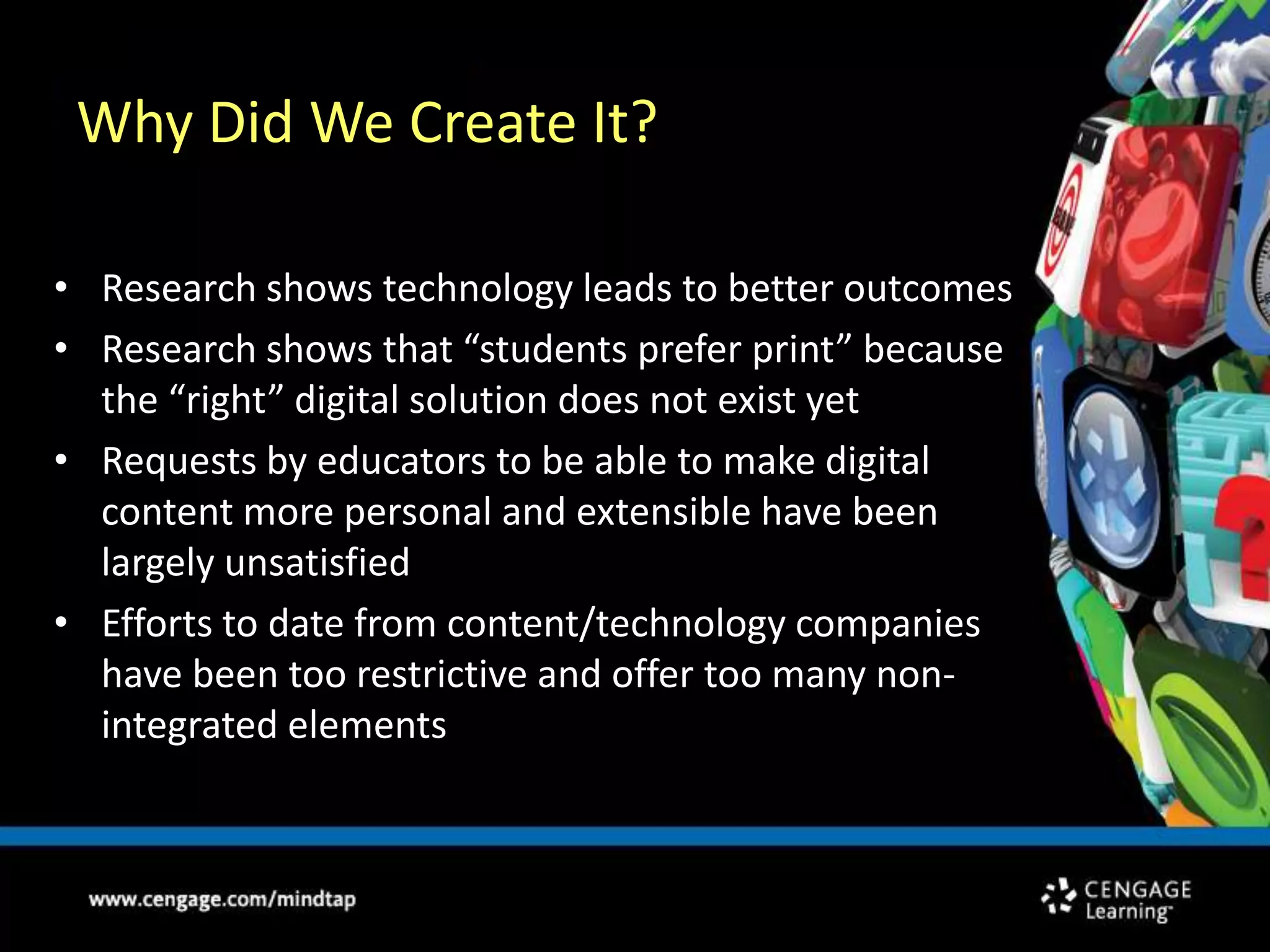 Why Did We Create It?Research shows technology leads to better outcomesResearch shows that “students prefer print” because the “right” digital solution does not exist yetRequests by educators to be able to make digital content more personal and extensible have been largely unsatisfiedEfforts to date from content/technology companies have been too restrictive and offer too many non-integrated elements