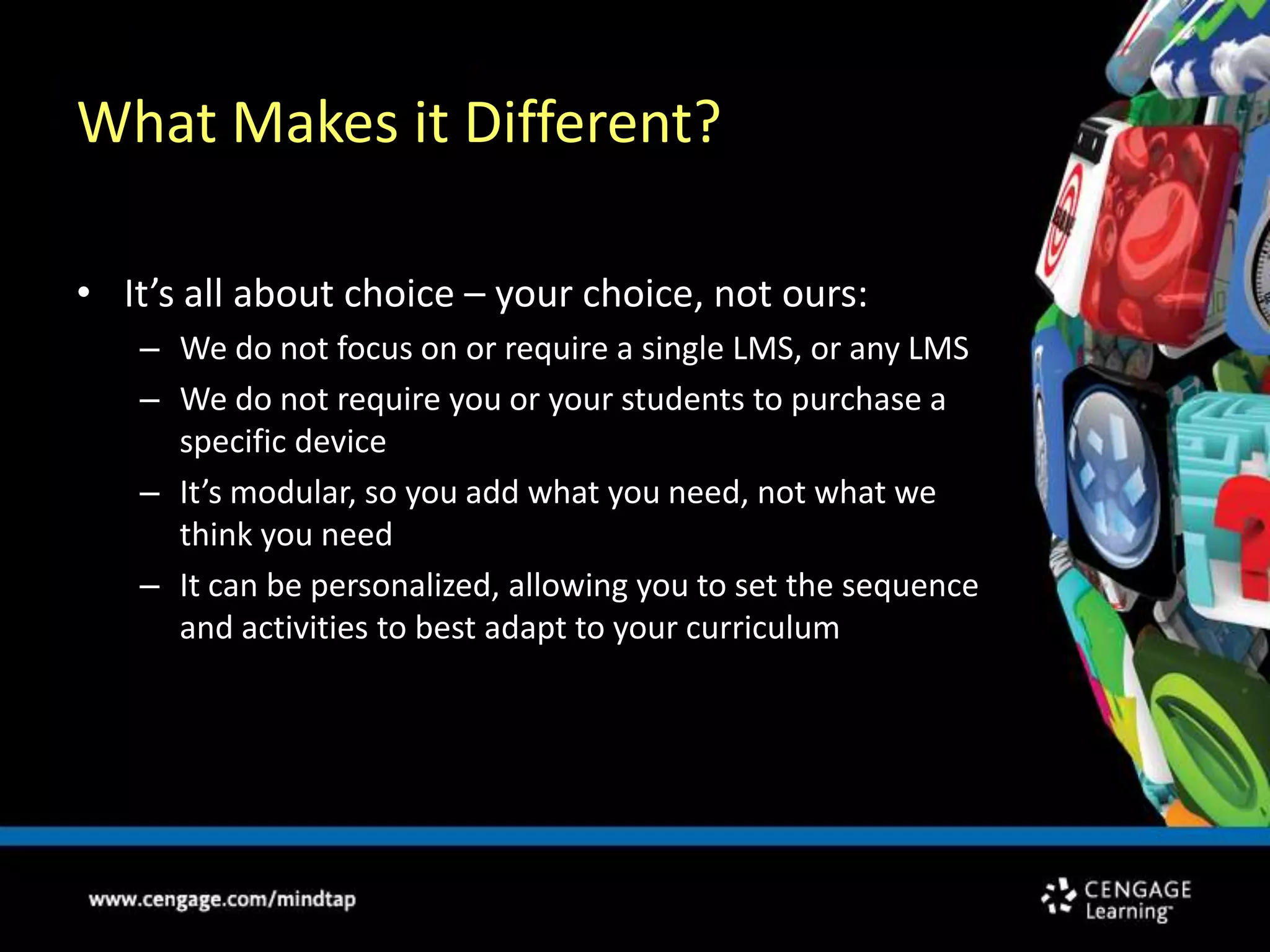 What Makes it Different?It’s all about choice – your choice, not ours:We do not focus on or require a single LMS, or any LMSWe do not require you or your students to purchase a specific deviceIt’s modular, so you add what you need, not what we think you needIt can be personalized, allowing you to set the sequence and activities to best adapt to your curriculum