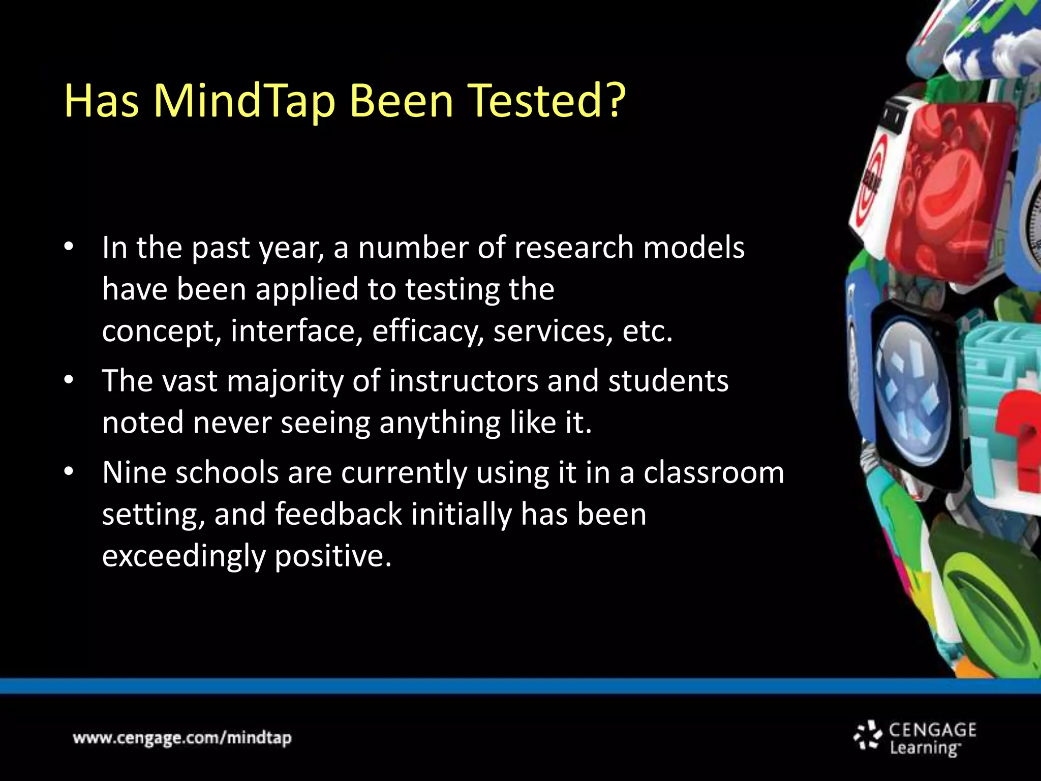 Has MindTap Been Tested?In the past year, a number of research models have been applied to testing the concept, interface, efficacy, services, etc.The vast majority of instructors and students noted never seeing anything like it.Nine schools are currently using it in a classroom setting, and feedback initially has been exceedingly positive.