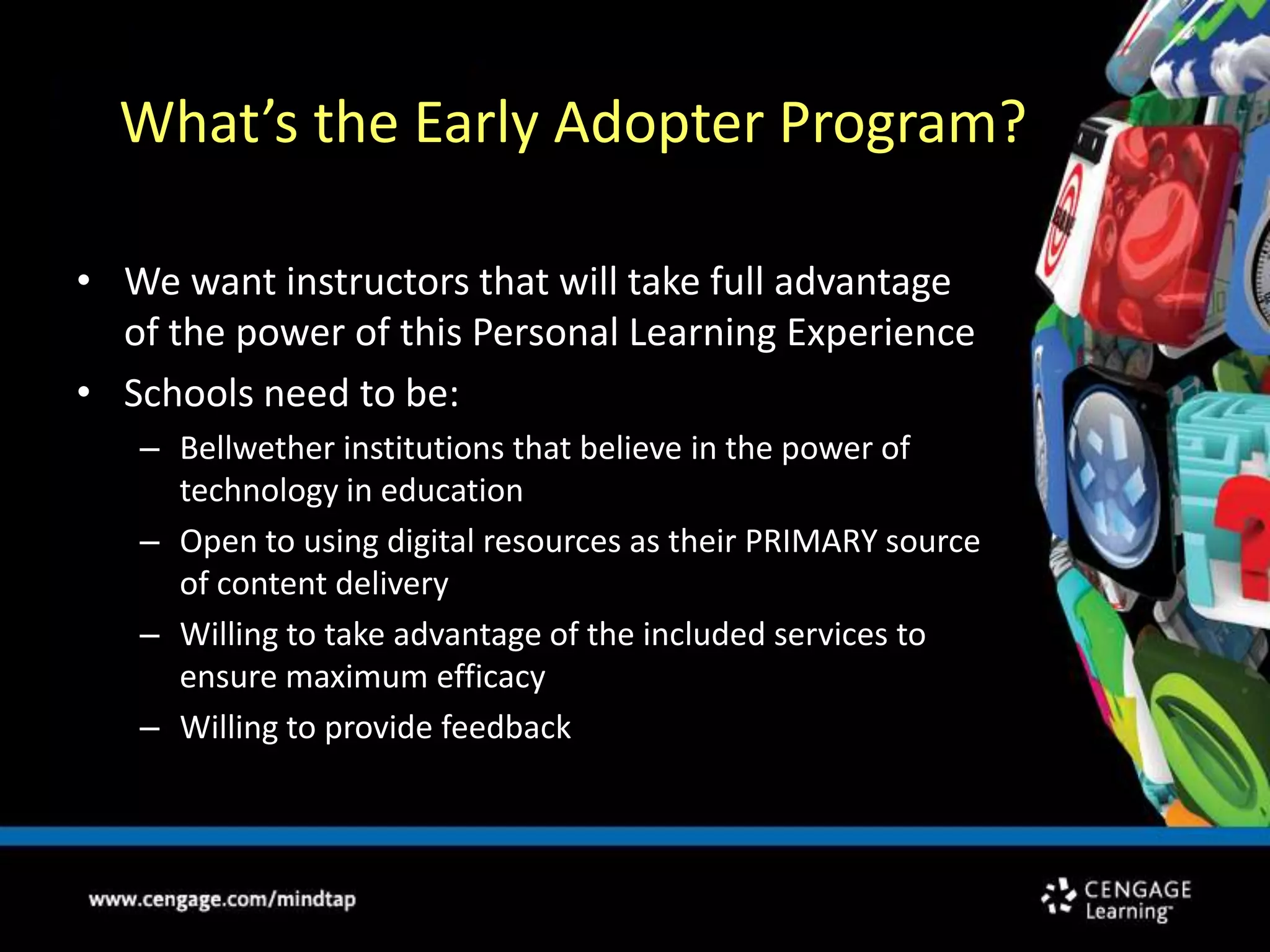    What’s the Early Adopter Program?We want instructors that will take full advantage of the power of this Personal Learning ExperienceSchools need to be: Bellwether institutions that believe in the power of technology in educationOpen to using digital resources as their PRIMARY source of content deliveryWilling to take advantage of the included services to ensure maximum efficacyWilling to provide feedback