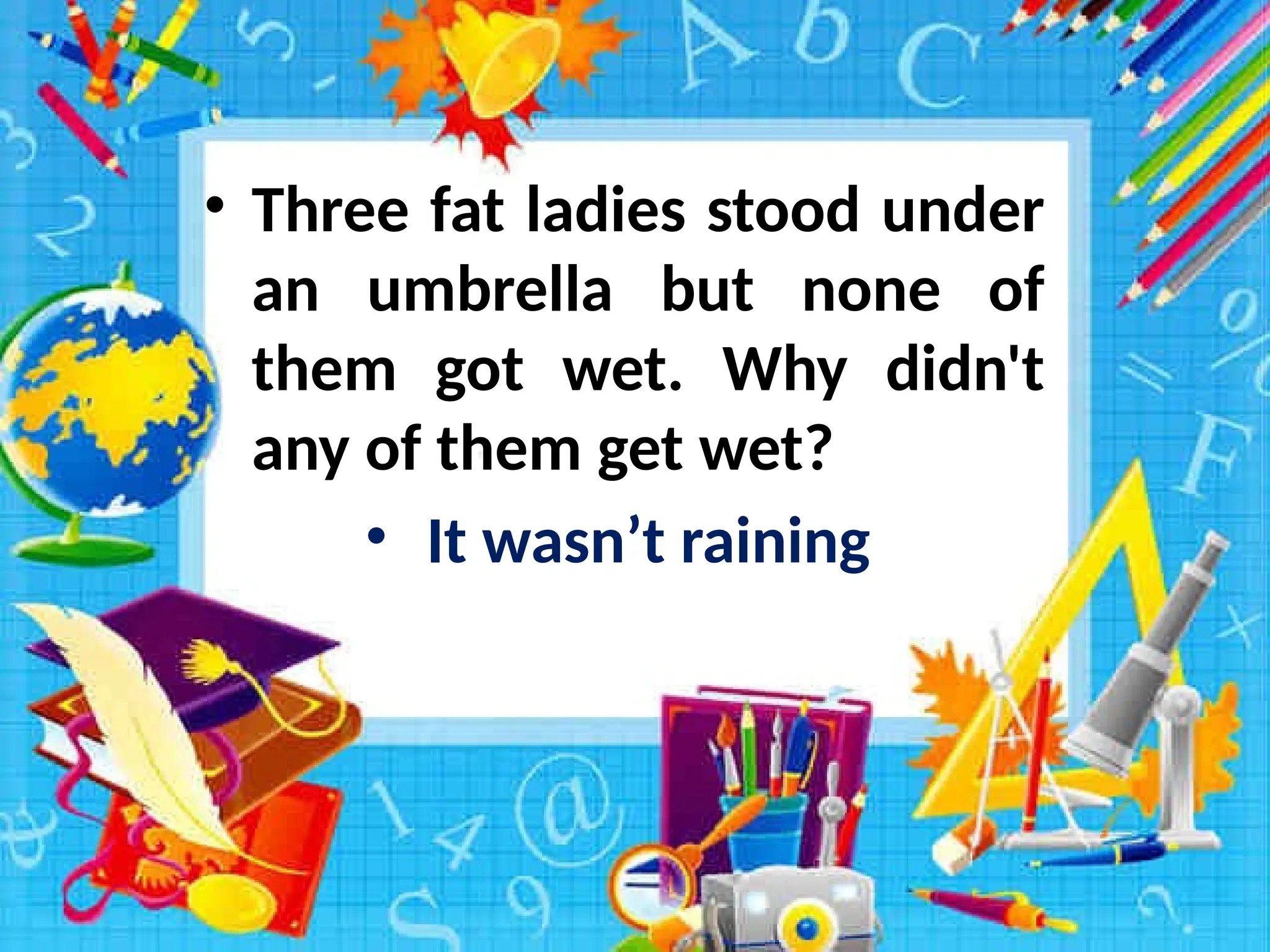 • Three fat ladies stood under
an umbrella but none of
them got wet. Why didn't
any of them get wet?
• It wasn’t raining
 
