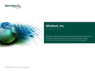 A CMMI Dev Ver 1.3 Level 5 Company
Mindteck, Inc.
O V E R V I E W
Mindteck is a global technology company delivering product engineering
and information technology services to a top-tier clientele, leading
universities, start-ups and government entities around the globe.
 