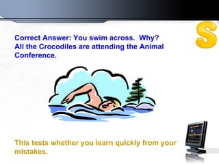 Correct Answer: You swim across.  Why?  All the Crocodiles are attending the Animal Conference.  This tests whether you learn quickly from your mistakes.   
