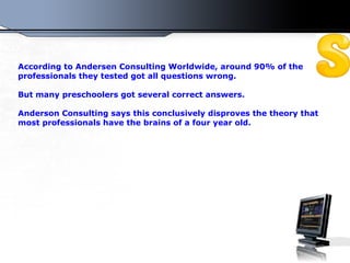According to Andersen Consulting Worldwide, around 90% of the professionals they tested got all questions wrong. But many preschoolers got several correct answers. Anderson Consulting  s ays this conclusively disproves the theory that most professionals have the brains of a four year old.  
