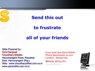 Send this out to frustrate all of your friends Slide Powered by : Sunil Sangwal Choudhary Mobiles Hanumangarh Road, Rawatsar Distt. Hanumangarh (Raj.) Web : www.choudharyoffset.com.co.in www.spiceutility.com.co.in If you want view Spice Mobile Phone Specification on one Location.  Always Use Spice Utility Download Here 