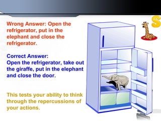 Wrong Answer: Open the refrigerator, put in the elephant and close the refrigerator.   Correct Answer: Open the refrigerator, take out the giraffe, put in   the elephant and close the door.  This tests your ability to think through the repercussions of your actions.   