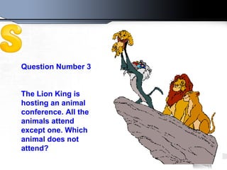Question Number 3 The Lion King is hosting an animal conference. All the animals attend except one. Which animal does not attend?   