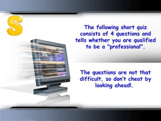 The following short quiz consists of 4 questions and tells whether you are qualified to be a &quot;professional&quot;.   The questions are not that difficult, so don’t cheat by looking ahead!.  