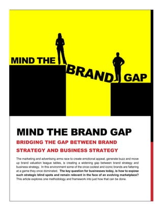 The marketing and advertising arms race to create emotional appeal, generate buzz and move
up brand valuation league tables, is creating a widening gap between brand strategy and
business strategy. In this environment some of the once coolest and iconic brands are faltering
at a game they once dominated. The key question for businesses today, is how to expose
such strategic blind spots and remain relevant in the face of an evolving marketplace?
This article explores one methodology and framework into just how that can be done.
©Firm Thinking – Strategic Marketing Consultants
MIND THE BRAND GAP
BRIDGING THE GAP BETWEEN BRAND
STRATEGY AND BUSINESS STRATEGY
 