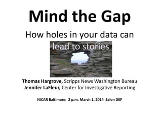 Mind the Gap
How holes in your data can
lead to stories

Thomas Hargrove, Scripps News Washington Bureau
Jennifer LaFleur, Center for Investigative Reporting
NICAR Baltimore: 2 p.m. March 1, 2014 Salon DEF

 