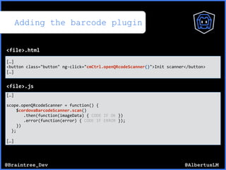 @AlbertusLM@Braintree_Dev
Adding the barcode plugin
[…]$
<button$class="button"$ng*click="cmCtrl.openQRcodeScanner()">Init$scanner</button>$
[…]
<file>.html
[…]$
scope.openQRcodeScanner$=$function()${$
$$$$$cordovaBarcodeScanner.scan()$
$$$$$$$.then(function(imageData)${$CODE$IF$OK$})$
$$$$$$$.error(function(error)${$CODE$IF$ERROR$});$
$$$$})$
$$};$
[…]
<file>.js
 