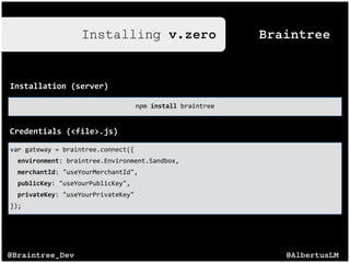 @AlbertusLM@Braintree_Dev
BraintreeInstalling v.zero
Installation((server)
npm$install$braintree
Credentials((<file>.js)
var$gateway$=$braintree.connect({$
$$environment:$braintree.Environment.Sandbox,$
$$merchantId:$"useYourMerchantId",$
$$publicKey:$"useYourPublicKey",$
$$privateKey:$"useYourPrivateKey"$
});
 