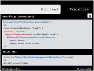 @AlbertusLM@Braintree_Dev
Frontend
$http.get('http://candymachine.ngrok.com/token')(
[…]$
braintree.setup(clientToken,$'dropin',${$
container:$'checkout',$
$$paymentMethodNonceReceived:$function$(event,$nonce)${$
$$http.post('http://candymachine.ngrok.com/payment',${$
$$$$amount:$amount,$
$$$$$$$payment_method_nonce:$nonce})$
[…]$
Braintree
mainFile.js((controllers)
<script$src=“https://js.braintreegateway.com/v2/braintree.js"></script>$
[…]$
<div$id="checkout"></div>
<file>.html
 