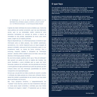 15
Refletir EdInf, nº 01, janeiro – fevereiro - março 2017
de identificação ou a um ou mais elementos específicos da sua
identidade física, fisiológica, psíquica, económica, cultural ou social”
Lei n.º 67/98 de 26 de Outubro - Lei da Proteção de Dados Pessoais
A gestão dos dados individuais dos alunos (cidadãos) que, muitas das
vezes pedimos sem analisar seriamente, quer nas suas implicações
sociais, quer na sua necessidade, podem constituir-se como
elementos facilitadores da restrição do direito à reserva da
intimidade da vida privada, dependendo da forma como forem
usados, exigem-nos um respeito profundo.
Daqui se depreende que, se a informação pessoal (e entenda-se aqui
informação como os dados pessoais, mas também audiovisuais,
sociométricos, etc.) estiver disponível para um leque alargado de
pessoas e entidades, ainda que de forma involuntária, pode vir a ser
erradamente usada, ou mesmo de forma criminosa. Para o
evitarmos, enquanto cidadãos e utilizadores de “informação
sensível”, devemos refletir também acerca do modo e dos usos que
daremos à informação pessoal recolhida.
De uma forma simples, podemos referir que a “ética de utilização”
deve garantir um padrão de como os registos são tratados: não
serem facultados a outras entidades para as quais não foram
fornecidos, poderem ser verificados, mas não alterados por terceiros
e terem garantia de sigilo profissional por parte das pessoas que têm
contacto direto com essa informação (possibilidade de rastreio
transparente e de responsabilização).
Acresce que, aos pais deve ser dada a escolha de consentir a recolha
e utilização dos dados pessoais da criança para utilização interna,
dando-lhes também a possibilidade de não consentir que esses dados
sejam partilhados com terceiros.
Mas, numa perspetiva formativa, e independentemente dos
“cuidados” atrás descritos, parece-nos mais fundamental ainda que
os nossos alunos sejam envolvidos e alertados para essa mesma
“utilização de imagens e dados”. É fundamental que as crianças
O que faço
Com uma prática de mais de dez anos de utilização da internet como “fornecedor
de conteúdos” e “divulgação de processos e produtos” de atividades
desenvolvidas em Jardim de Infância, considero existir um conjunto de premissas
que devem ser sempre respeitadas. Nomeadamente, no que se refere ao uso de
dados sensíveis.
Nas publicações na internet (sobretudo), mas também em outros locais de
divulgação (revistas, e jornais escolares, CD com “imagens do ano”, participação
em congressos ou conferências, etc.), há algumas “regras” a ter em conta.
A primeira e mais fundamental, é a autorização de uso. Que deve ser clara e
explicada, e fazer referência explícita à recolha de imagens do aluno para
divulgação e partilha de atividades de interesse pedagógico e educativo, sempre
que o docente titular de grupo entender necessário e útil. Deve ainda referir que
as imagens poderão ser alvo de edição e publicação (CD, jornal escolar,
exposições, conferências), salvaguardando as questões de identificação e
identidade pessoal em vigor na lei. Também deve esclarecer que as imagens a
utilizar não permitirão a identificação dos envolvidos, nem será associada outra
informação pessoal ou sensível aos dados divulgados no âmbito da promoção da
informação educativa.
As imagens devem ser sempre de situação e evitar ao máximo a possibilidade de
identificação da criança/ator. Se considerarmos que o registo imagético se refere
ao “processo” e ao “resultado”, é possível fotografar sem identificar o ator (ou
fotografando apenas a ação e/ou o contexto ou reduzindo a qualidade da imagem
por forma a tornar ilegíveis os traço fenotípicos1
). Neste particular, cabe ao
docente compreender, antes de mais, que o que se pretende divulgar é o
resultado de um trabalho de um grupo/turma, ou uma atividade específica, sem
que se dê especial importância “a quem” o tenha realizado. Também é possível
“ensinar” um conjunto de técnicas fotográficas às crianças/alunos para que, na
recolha de imagens, seja, desde logo, feita uma triagem.
É muito recorrente, e especialmente quando se publicam imagens nas redes
sociais, proceder à identificação e localização dos atores e das imagens. Tendo em
conta que este processo de georreferenciação também divulga dados sensíveis,
compete ao profissional evitar usar as ferramentas preexistentes nas redes sociais
e também desmotivar o seu uso (por pais, familiares, ou os próprios alunos),
promovendo uma clara informação e reflexão sobre os perigos que advêm desse
tipo de identificação. No que concerne à utilização das publicações como
“portfólio”, e assim permitir o seu uso recorrente, há também alguns cuidados a
observar, nomeadamente aqueles que dizem respeito à identificação (para
pesquisa e utilização futura), mas também à organização e indexação da
informação.
As redes sociais (facebook, youtube, twiter, linkdin, instragram, etc.) dispõem de
um conjunto de ferramentas próprias que permitem uma “arrumação” (por
tópicos, datas, conteúdos, assuntos, etc.) bem como um conjunto de ferramentas
de edição e proteção de dados que não só surgem como muito intuitivas como
relevam aqueles que consideramos os “principais problemas” em termos de
identificação e localização. Torna-se, portanto, fundamental usar todos os
instrumentos e recursos existentes, mas com uma consciência plena das
vantagens, perigos e de que forma é que se transformam em mais-valias
educativas.
O que significa dizer que a internet e as tecnologias só se constituem uma ameaça
se não lhes dedicarmos o tempo, a reflexão e a análise profunda, como de resto
fazemos com qualquer análise de necessidades que façamos para apoiar a nossa
prática pedagógica.
Henrique Santos
 