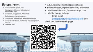 Resources
• Fiverr.com and Upwork.com
• Weebly.com, Wix.com, GoDaddy.com,
Squarespace.com
• Canva.com, Snappa.com, Piktochart
• GoDaddy.com, Namecheap.com
• Ejunkie.com, Shopify.com, woocommerce.com
• Constantcontact.com, mailchimp, sites.Google.com,
carrd.co
• Facebook.com
• A & A Printing (Printshopcentral.com)
• Bookbaby.com, Ingramspark.com, Blurb.com
• Mediamodifier.com, Smartmockups.com
• Me! I’m happy to help!
Email me at
Linda@SafetyFUNdamentals.com and
check out the Facebook page
Copyright 2020
 