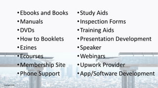 •Ebooks and Books
•Manuals
•DVDs
•How to Booklets
•Ezines
•Ecourses
•Membership Site
•Phone Support
•Study Aids
•Inspection Forms
•Training Aids
•Presentation Development
•Speaker
•Webinars
•Upwork Provider
•App/Software Development
Copyright 2020
 