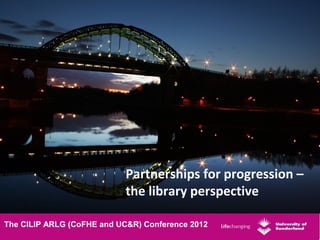 Partnerships for progression –
                            the library perspective

The CILIP ARLG (CoFHE and UC&R) Conference 2012
 