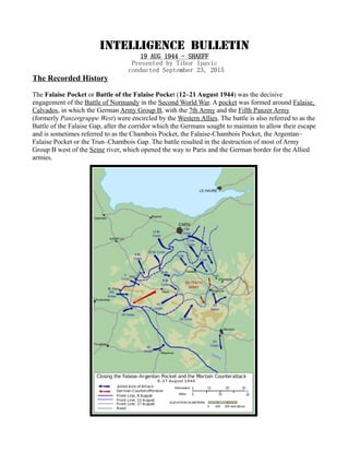 INTELLIGENCE BULLETIN
19 AUG 1944 - SHAEFF
Presented by Tibor Ipavic
conducted September 23, 2015
The Recorded History
The Falaise Pocket or Battle of the Falaise Pocket (12–21 August 1944) was the decisive
engagement of the Battle of Normandy in the Second World War. A pocket was formed around Falaise,
Calvados, in which the German Army Group B, with the 7th Army and the Fifth Panzer Army
(formerly Panzergruppe West) were encircled by the Western Allies. The battle is also referred to as the
Battle of the Falaise Gap, after the corridor which the Germans sought to maintain to allow their escape
and is sometimes referred to as the Chambois Pocket, the Falaise-Chambois Pocket, the Argentan–
Falaise Pocket or the Trun–Chambois Gap. The battle resulted in the destruction of most of Army
Group B west of the Seine river, which opened the way to Paris and the German border for the Allied
armies.
 