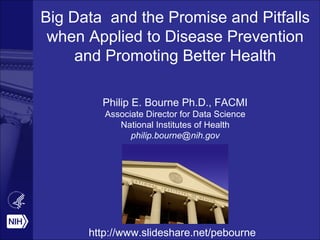 Big Data and the Promise and Pitfalls
when Applied to Disease Prevention
and Promoting Better Health
Philip E. Bourne Ph.D., FACMI
Associate Director for Data Science
National Institutes of Health
philip.bourne@nih.gov
http://www.slideshare.net/pebourne
 