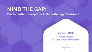 MIND THE GAP:
Dealing with Interruptions in Radiotherapy Treatment
Victor EKPO
Medical Physicist
ASI Ukpo Cancer Centre, Nigeria
May 2022
 