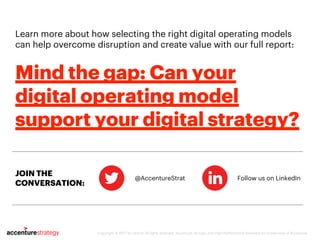 Learn more about how selecting the right digital operating models
can help overcome disruption and create value with our full report:
@AccentureStrat Follow us on LinkedIn
Copyright © 2017 Accenture All rights reserved. Accenture, its logo, and High Performance Delivered are trademarks of Accenture.
Mind the gap: Can your
digital operating model
support your digital strategy?
JOIN THE
CONVERSATION:
 