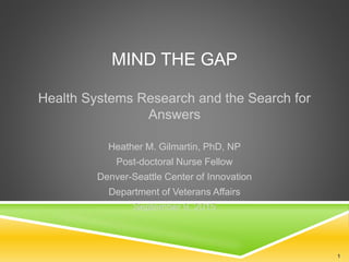MIND THE GAP
Health Systems Research and the Search for
Answers
Heather M. Gilmartin, PhD, NP
Post-doctoral Nurse Fellow
Denver-Seattle Center of Innovation
Department of Veterans Affairs
September 9, 2015
1
 