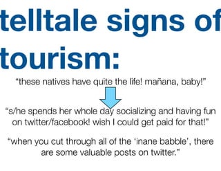 telltale signs of
tourism:
  “these natives have quite the life! mañana, baby!”


“s/he spends her whole day socializing and having fun
  on twitter/facebook! wish I could get paid for that!”

“when you cut through all of the ‘inane babble’, there
       are some valuable posts on twitter.”
 