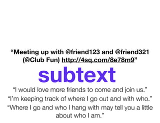 “Meeting up with @friend123 and @friend321
    (@Club Fun) http://4sq.com/8e78m9”


           subtext
   “I would love more friends to come and join us.”
“I’m keeping track of where I go out and with who.”
“Where I go and who I hang with may tell you a little
                  about who I am.”
 