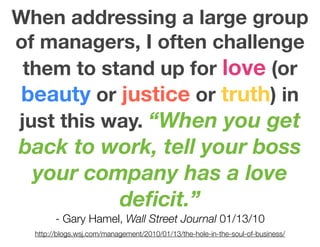 When addressing a large group
of managers, I often challenge
 them to stand up for love (or
 beauty or justice or truth) in
just this way. “When you get
back to work, tell your boss
 your company has a love
         deﬁcit.”
        - Gary Hamel, Wall Street Journal 01/13/10
  http://blogs.wsj.com/management/2010/01/13/the-hole-in-the-soul-of-business/
 