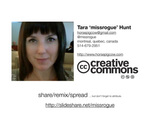 Tara ‘missrogue’ Hunt
                        horsepigcow@gmail.com
                        @missrogue
                        montreal, quebec, canada
                        514-679-2951

                        http://www.horsepigcow.com




share/remix/spread ... but don’t forget to attribute.
    http://slideshare.net/missrogue
 
