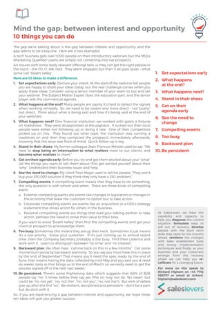 The gap we’re talking about is the gap between interest and opportunity; and the
gap seems to be a big one. Here are a two examples:
A tech business gets over 1,000 people on their introductory webinars but the MQLs
(Marketing Qualified Leads) are simply not converting into live prospects.
An insurer with some really relevant offerings tells us they can get the right people in
the room – the FD, IT, HR, H&S. They seem engaged but then it all goes quiet – what
some call “Death Valley”.
Here are 10 ideas to make a difference.
1.	 Set expectations early. Declare your intent. At the start of the webinar tell people
you are happy to share your ideas today, but the real challenge comes when you
apply these ideas. Consider using a senior member of your team to top and tail
your webinar. The Subject Matter Expert does the education part, and the senior
player sets the commercial agenda.
2.	 What happens at the end? Many people are saying it’s hard to detect the signals
when working remotely. So, we need to be clearer and more direct – not “pushy”
but direct. Think about what is being said and how it’s being said at the end of
your webinars.
3.	 What happens next? One financial institution we worked with spent a fortune
on roadshows. They were disappointed at the payback. It turned out their local
people were either not following up or doing it late. One of their competitors
picked up on this. They found out what topic the institution was running a
roadshow on and then they contacted the prospects immediately afterwards,
knowing that the issue was front of mind. Quick follow-up is key.
4.	 Stand in their shoes: My former colleague Jean-Francois Messier used to say: “We
have to stop being an interruption to what matters most to our clients, and
become what matters to them.”
5.	 Get on their agenda early: Before you try and get them excited about your “what”
(all the things you want to tell them about) first get excited yourself about their
“why”. Understand their business issues and help.
6.	 See the need to change: My client Toon Meyer used to tell his people; “They won’t
buy your £50,000 solution if they think they only have a £50 problem.”
7.	 Compelling events: A compelling event means that they have to do something,
the only question is with whom and when. There are three kinds of compelling
event:
a.	 External compelling events are events like changes in legislation or changes in
the economy that leave the customer no option but to take action.
b.	 Corporate compelling events are events like an acquisition or a CEO’s strategy
statement that drives action for others in the business.
c.	 Personal compelling events are things that lead your talking-partner to take
action, perhaps the need to prove their value to their boss.
	 If you want to avoid “Death Valley” then find the compelling events and get your
client or prospect to acknowledge them.
8.	 Too busy: Sometimes this means they are up their neck. Sometimes it just means
it’s a low priority. Know your customer. If it’s just coming up to annual report
time, then the Company Secretary probably is too busy. Find their cadence and
work with it. Learn to distinguish between “no time” and “no interest”.
9.	 Backward plan. We often hear ‘call me back on this in a few months”. Get some
momentum going by backward planning: “So you say you must have this in place
by the end of September? That means you’ll need the spec ready by the end of
June; that means having the data collected by mid-May and you said you’d need
six weeks’ data so that brings us to the end of March, so we really need to get the
process signed off in the next two weeks.”
10.	Be persistent. There’s some frightening data which suggests that 80% of B2B
people say “no” 5 times before they say yes (The no may not be “No never” but
could be “no, not yet”, “no, not this”, “no, not you”, “no, not me”!). But 44% of sellers
give up after the first “no”. Be resilient, disciplined and persistent – don’t be a pain
but do stick with it.
So, if you are experiencing a gap between interest and opportunity, we hope these
ten ideas will give you greater success.
Mind the gap; between interest and opportunity
10 things you can do
At SalesLevers we have the
capability and capacity to
help you diagnose the current
situation, formulate ways to
sell out of recovery, develop
people with the short term
skills they need for the months
ahead, reinforce the changes
with sales enablement tools
and strong implementation
techniques and finally, as your
business and your customers
emerge from the recovery
phase we can help you re-
calibrate for a changing future.
For more on this speak to
Richard Higham on +44 7712
588757 or email at richard.
higham@saleslevers.com
1.	 Set expectations early
2.	 What happens
at the end?
3.	 What happens next?
4.	 Stand in their shoes
5.	 Get on their
agenda early
6.	 See the need to
change
7.	 Compelling events
8.	 Too busy
9.	 Backward plan
10.	Be persistent
 