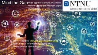 Mind the Gap
Stewart Kowalski (stewart.kowalski@ntnu.no)
Department of Information Security and
Communication Technology
«Vær oppmerksom på avstanden
mellom de og den «Norsk» digital
plattforms»
 