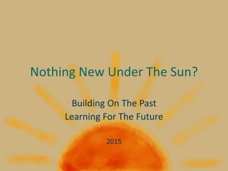 Nothing New Under The Sun?
Building On The Past
Learning For The Future
2015
 