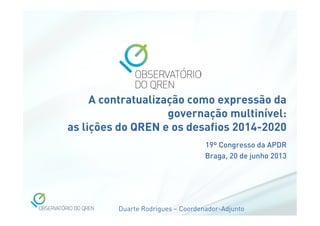Duarte Rodrigues – Coordenador-Adjunto
A contratualização como expressão da
governação multinível:
as lições do QREN e os desafios 2014-2020
19º Congresso da APDR
Braga, 20 de junho 2013
 